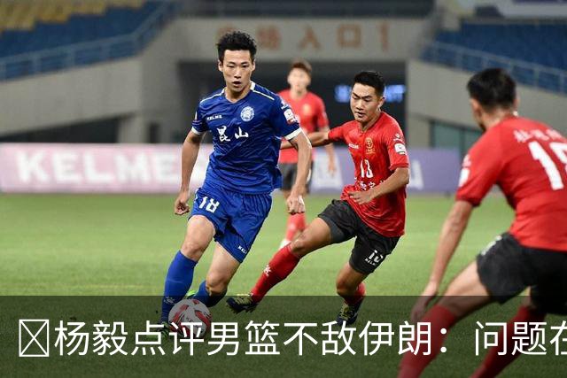 ‍杨毅点评男篮不敌伊朗：问题在我们自己身上，是基本功、对抗能力、比赛强度的硬差距