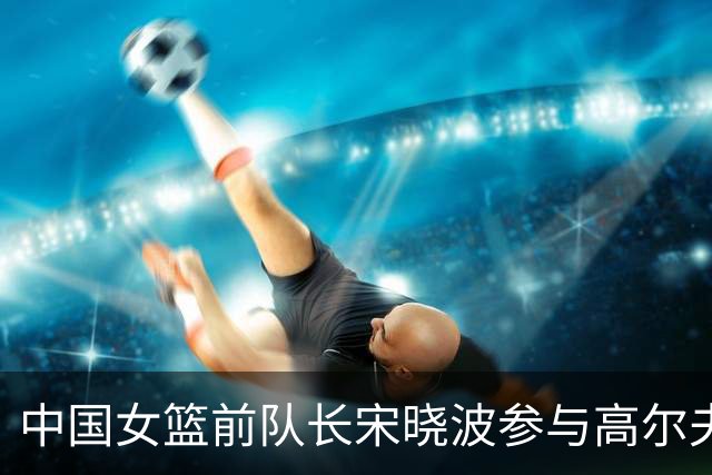 中国女篮前队长宋晓波参与高尔夫慈善赛传递爱心