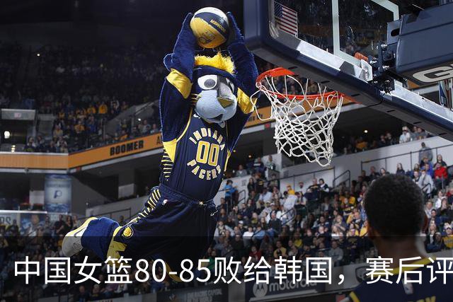 中国女篮80-85败给韩国，赛后评分：3满分，王思雨被驱逐？3拉胯