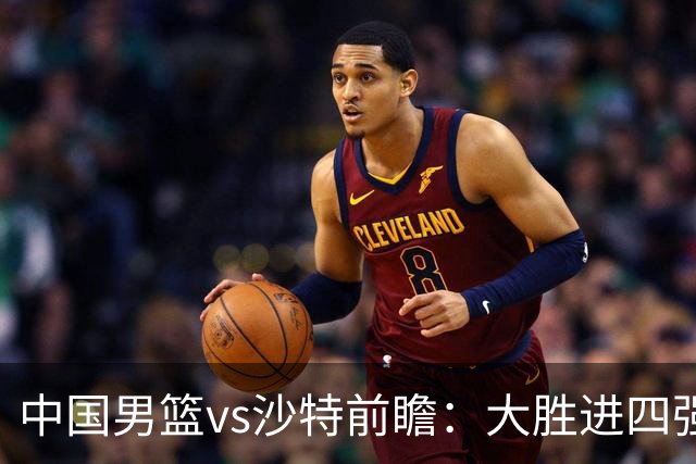 中国男篮vs沙特前瞻：大胜进四强无悬念 王俊杰廖三宁有望爆发