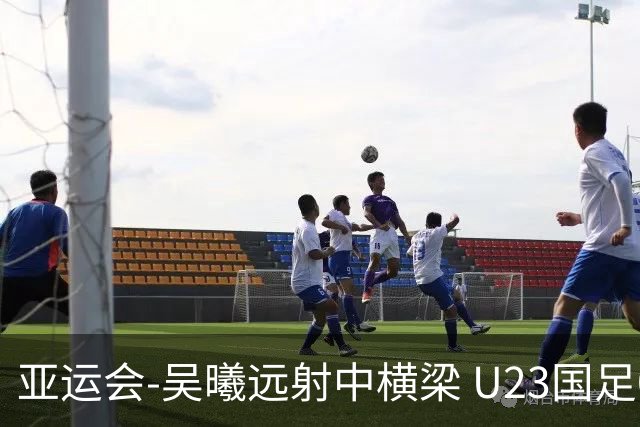 亚运会-吴曦远射中横梁 U23国足0-0憾平伊朗暂列次席