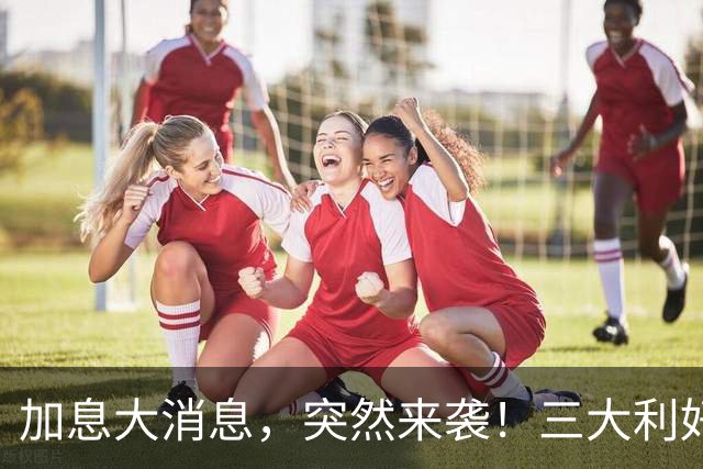 加息大消息，突然来袭！三大利好共振，亚太市场狂飙！