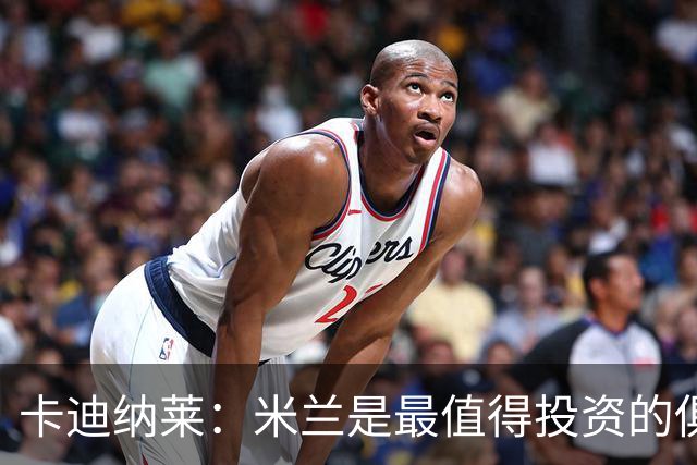 卡迪纳莱：米兰是最值得投资的俱乐部，米兰是意大利的纽约洋基