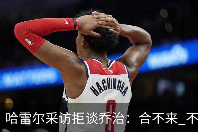 哈雷尔采访拒谈乔治：合不来 不聊他！园区冲突害快船不续约我