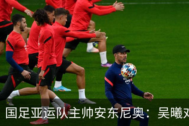 国足亚运队主帅安东尼奥：吴曦对我来说就是中国的莫德里奇