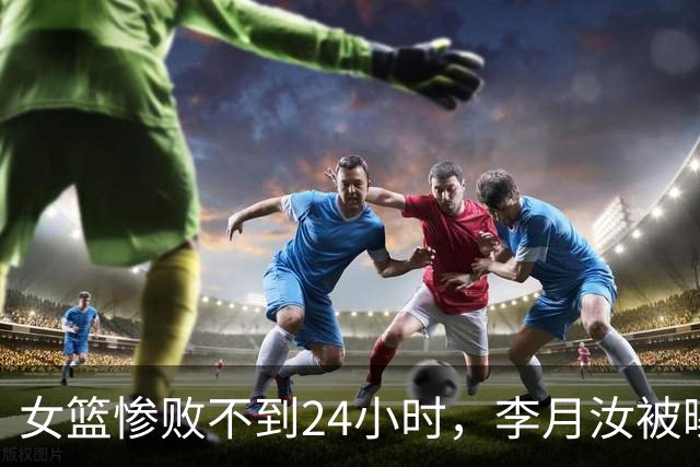 女篮惨败不到24小时，李月汝被曝合体坎贝奇，宫鲁鸣担心的事来了