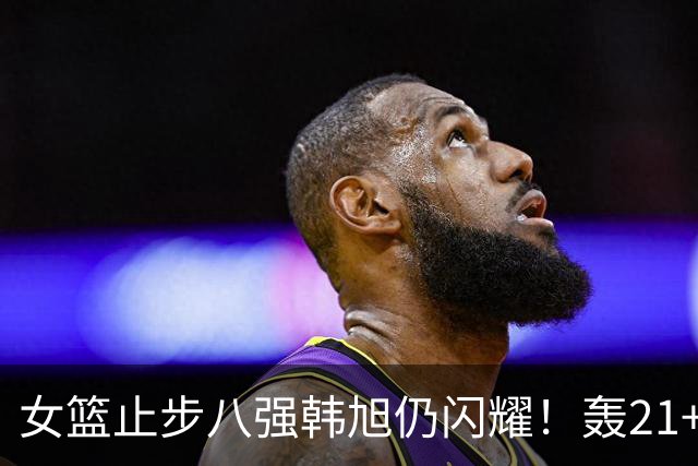 女篮止步八强韩旭仍闪耀！轰21+9连续五场上双 媒体人：已是世界级球星