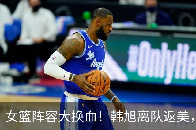 女篮阵容大换血！韩旭离队返美，刘禹彤回归，宫鲁鸣冲击亚运金牌