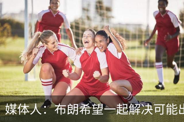 媒体人：布朗希望一起解决可能出现的矛盾 我喜欢这种积极态度