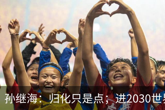 孙继海：归化只是点；进2030世界杯不代表重新振作