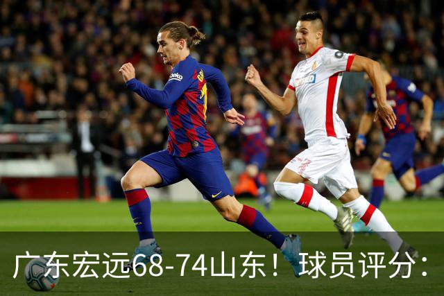 广东宏远68-74山东！球员评分：4人满分，3人良好，1人不合格