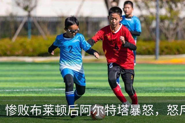 惨败布莱顿后阿尔特塔暴怒，怒斥球员缺乏敬畏，英超争冠格局生变
