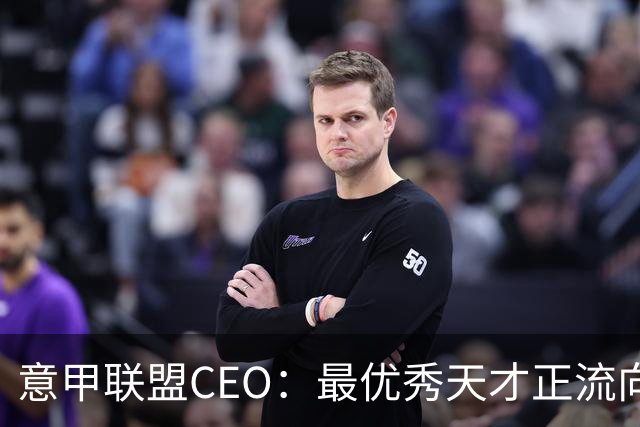 意甲联盟CEO：最优秀天才正流向国外；想建立个长期观察平台