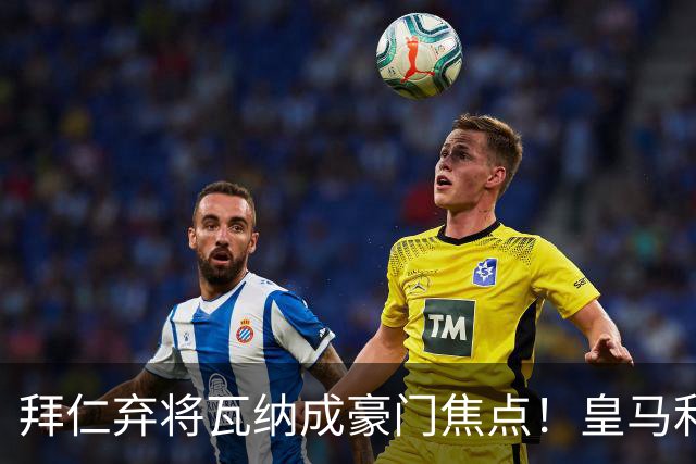 拜仁弃将瓦纳成豪门焦点！皇马利物浦疯抢20岁中场