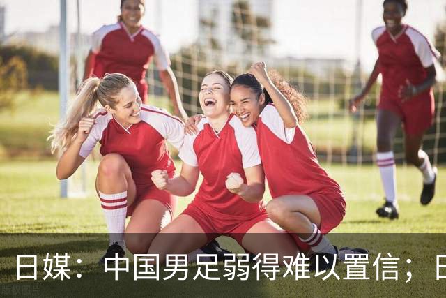 日媒：中国男足弱得难以置信；日网友：FIFA如何能把国足送进世界杯？