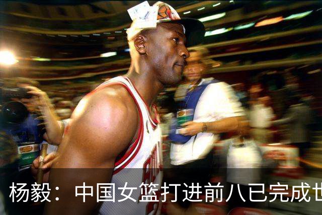 杨毅：中国女篮打进前八已完成世界杯任务 宫鲁鸣又赢得2年的时间