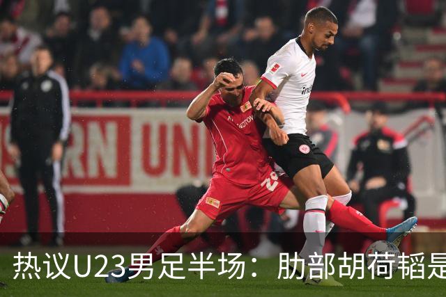 热议U23男足半场：肋部胡荷韬是防守弱点；中场恢复体能是关键