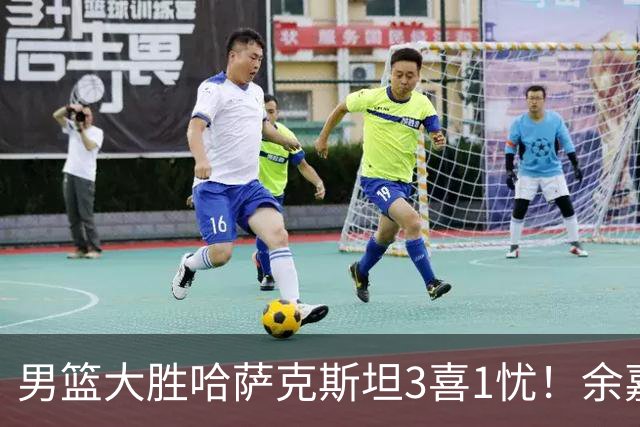 男篮大胜哈萨克斯坦3喜1忧！余嘉豪崔永熙恢复不错，2将生病！