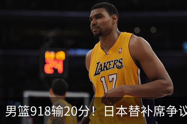 男篮918输20分！日本替补席争议动作嘲讽中国队 杨鸣无奈提前退场