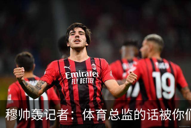 穆帅轰记者：体育总监的话被你们断章取义后编新闻