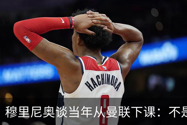 穆里尼奥谈当年从曼联下课：不是我主动走人，俱乐部为解雇决定付出长久代价