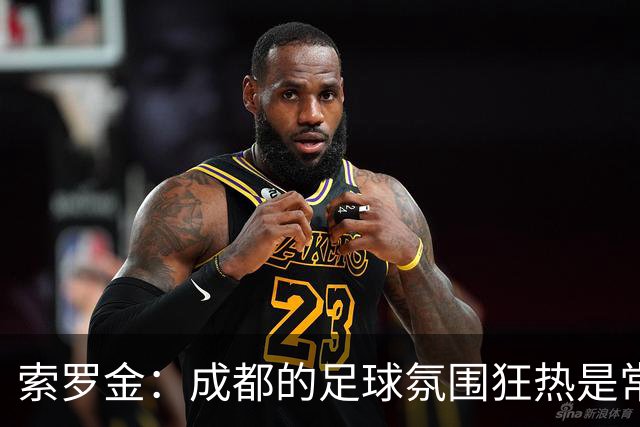 索罗金：成都的足球氛围狂热是常态；韦世豪在哪儿拿球都全场沸腾