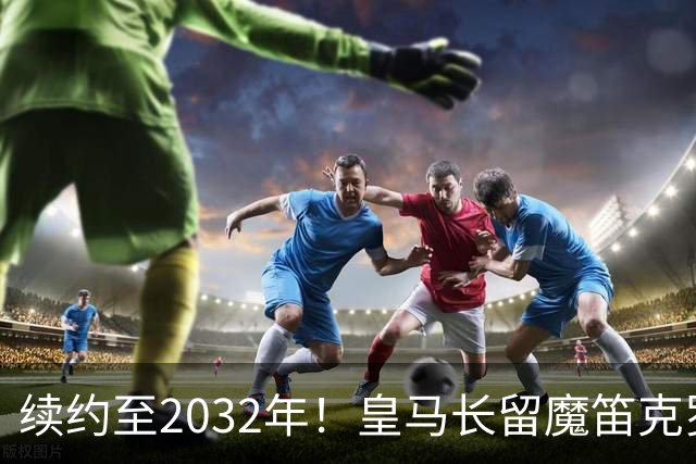 续约至2032年！皇马长留魔笛克罗斯结合体，此人有望拿金球奖！