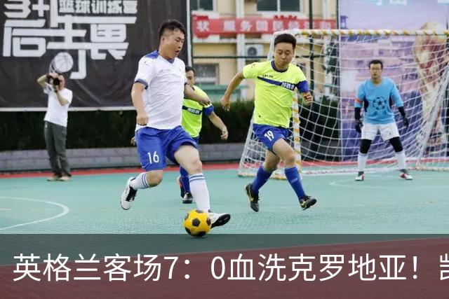 英格兰客场7：0血洗克罗地亚！凯恩：只要踢出英超强度，无人可挡