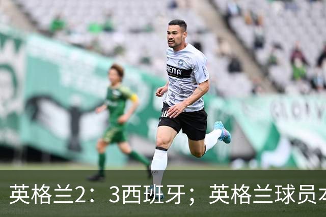 英格兰2：3西班牙；英格兰球员本场表现：阿森纳、曼城防线搭档崩盘，皇马、巴萨西甲双星闪耀！