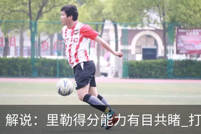 解说：里勒得分能力有目共睹 打一号位只能是迫不得已的临时选择
