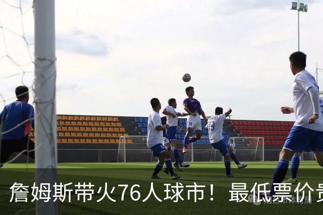 詹姆斯带火76人球市！最低票价贵五倍！需求激增207倍！