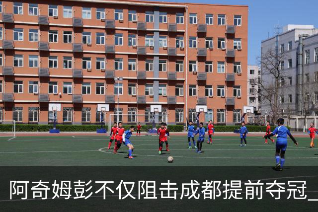 阿奇姆彭不仅阻击成都提前夺冠 可能还会阻击申花拉唐成为本轮最佳
