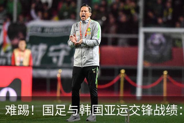 难踢！国足与韩国亚运交锋战绩：此前5战全败 4次遭零封