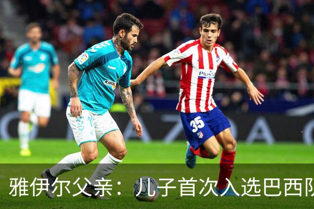 雅伊尔父亲：儿子首次入选巴西队是种无比特别的感受，像做梦