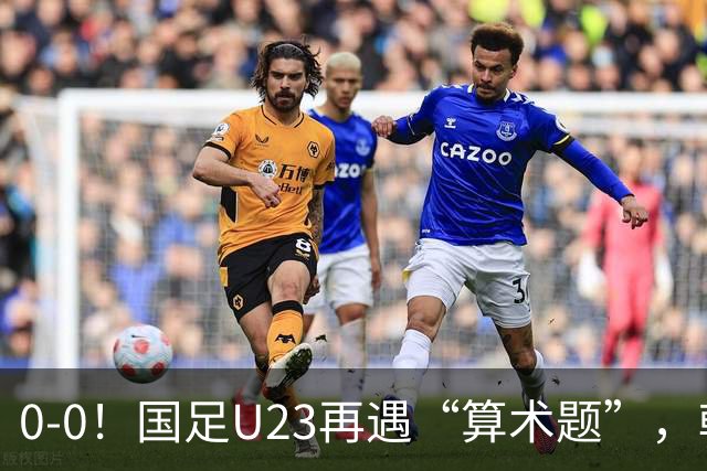 0-0！国足U23再遇“算术题”，朝鲜U23战平阿联酋，B线乱成一锅粥