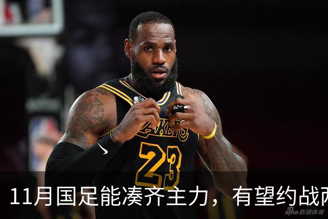 11月国足能凑齐主力，有望约战两劲敌，邵佳一亚洲杯试金，安帅带好国奥