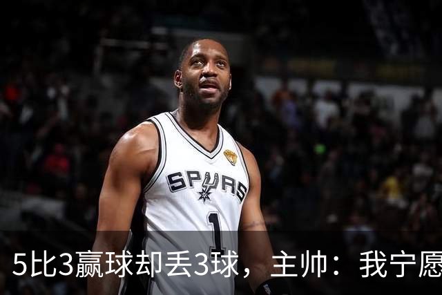 5比3赢球却丢3球，主帅：我宁愿1比0