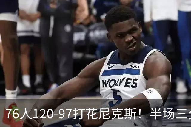 76人120-97打花尼克斯！半场三分24投11中，布朗首秀17分钟拿22分，替补中锋跟腱断裂赛季报销