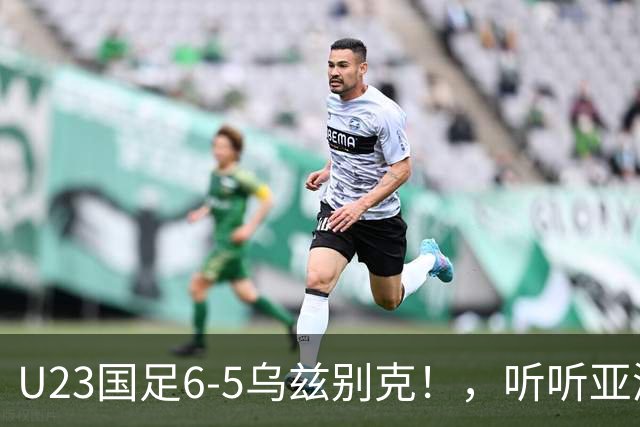U23国足6-5乌兹别克！，听听亚洲媒体都怎么说，，日媒惊叹，韩媒不可思议